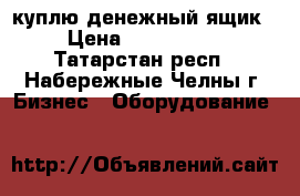 куплю денежный ящик  › Цена ­ 1000-1500 - Татарстан респ., Набережные Челны г. Бизнес » Оборудование   